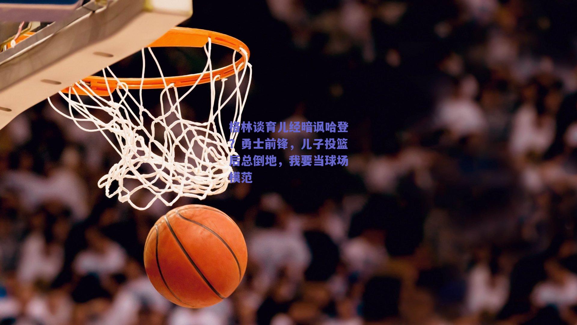 格林谈育儿经暗讽哈登?勇士前锋,儿子投篮后总倒地,我要当球场模范