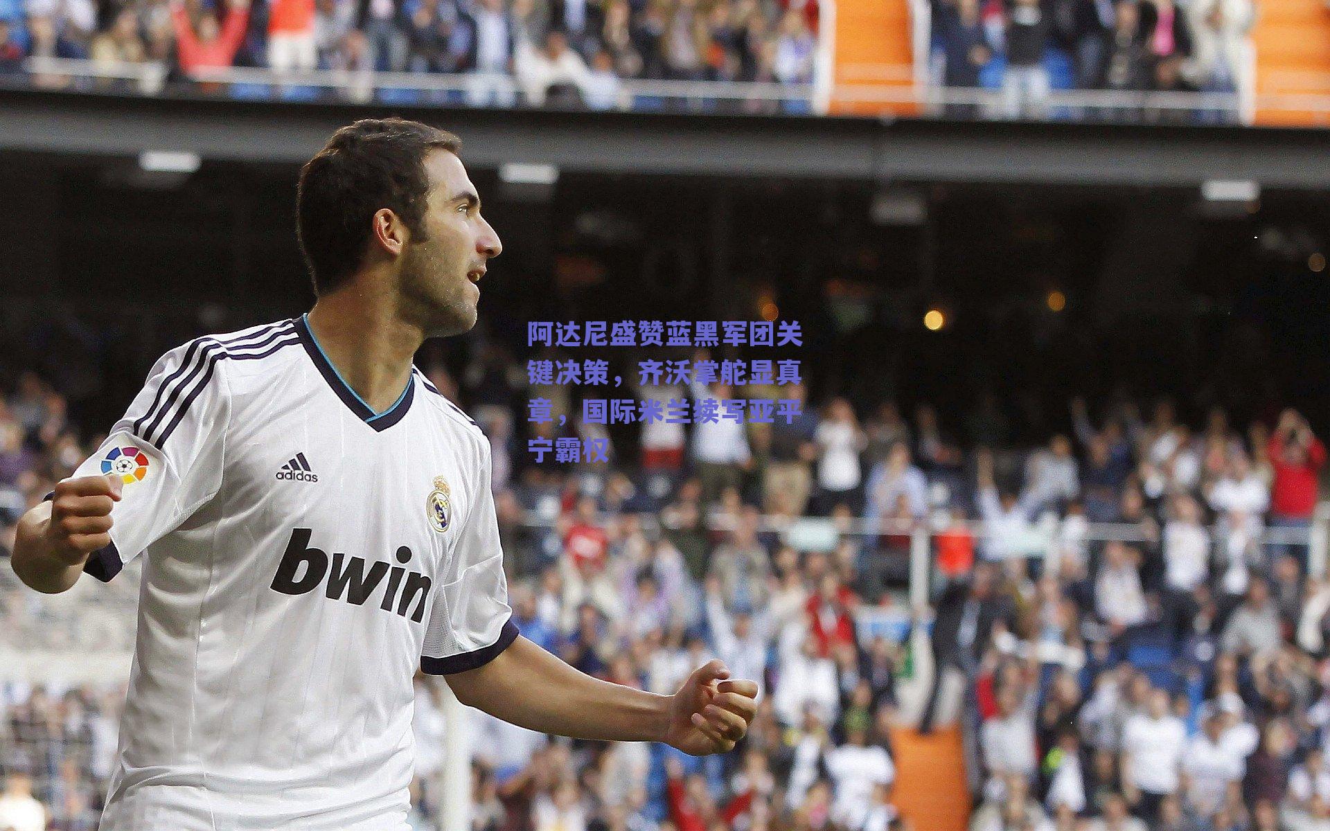阿达尼盛赞蓝黑军团关键决策,齐沃掌舵显真章,国际米兰续写亚平宁霸权