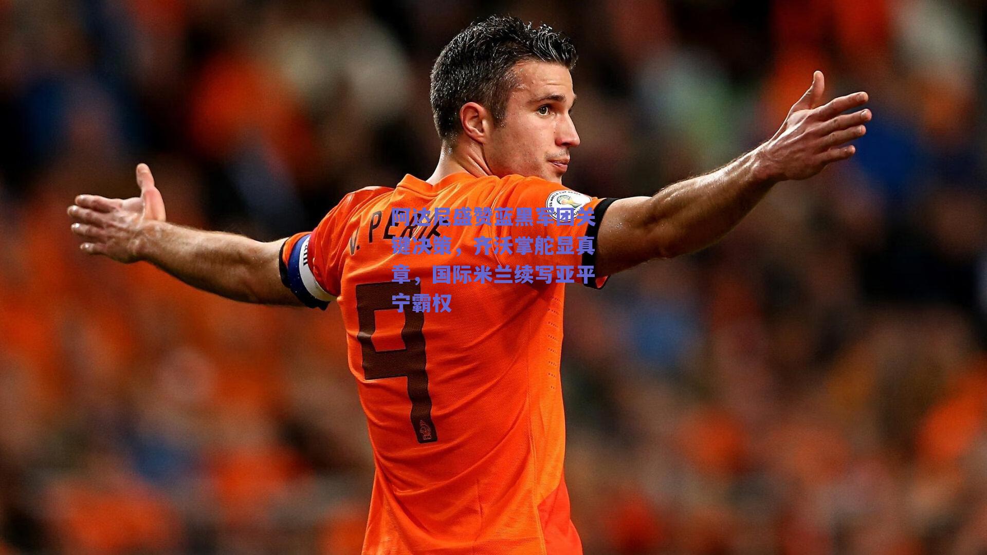 阿达尼盛赞蓝黑军团关键决策,齐沃掌舵显真章,国际米兰续写亚平宁霸权