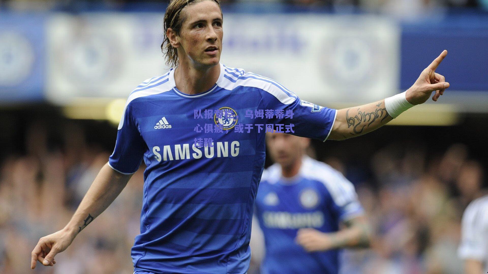 队报专栏,乌姆蒂蒂身心俱疲,或于下周正式挂靴