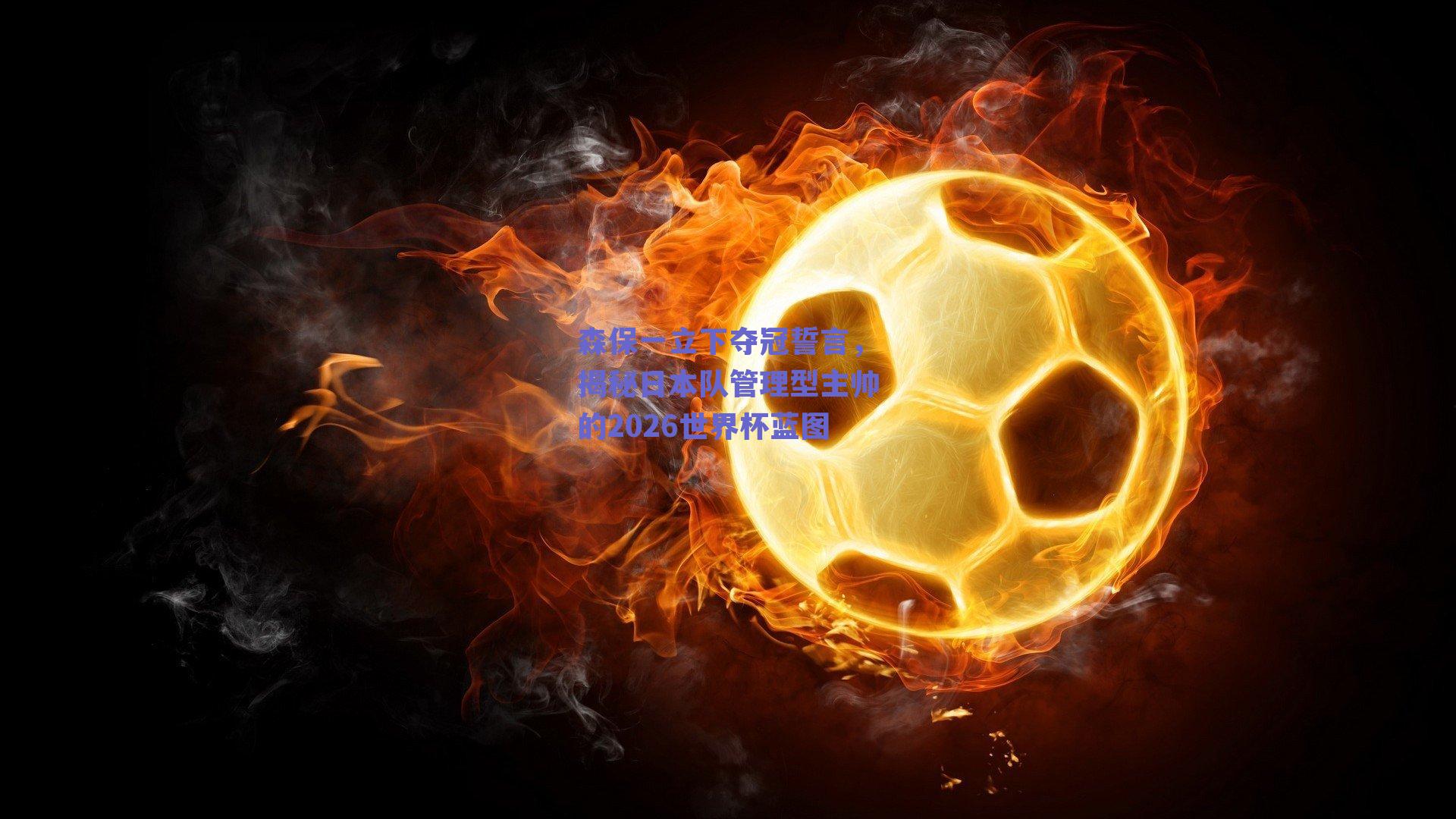 森保一立下夺冠誓言，揭秘日本队管理型主帅的2026世界杯蓝图