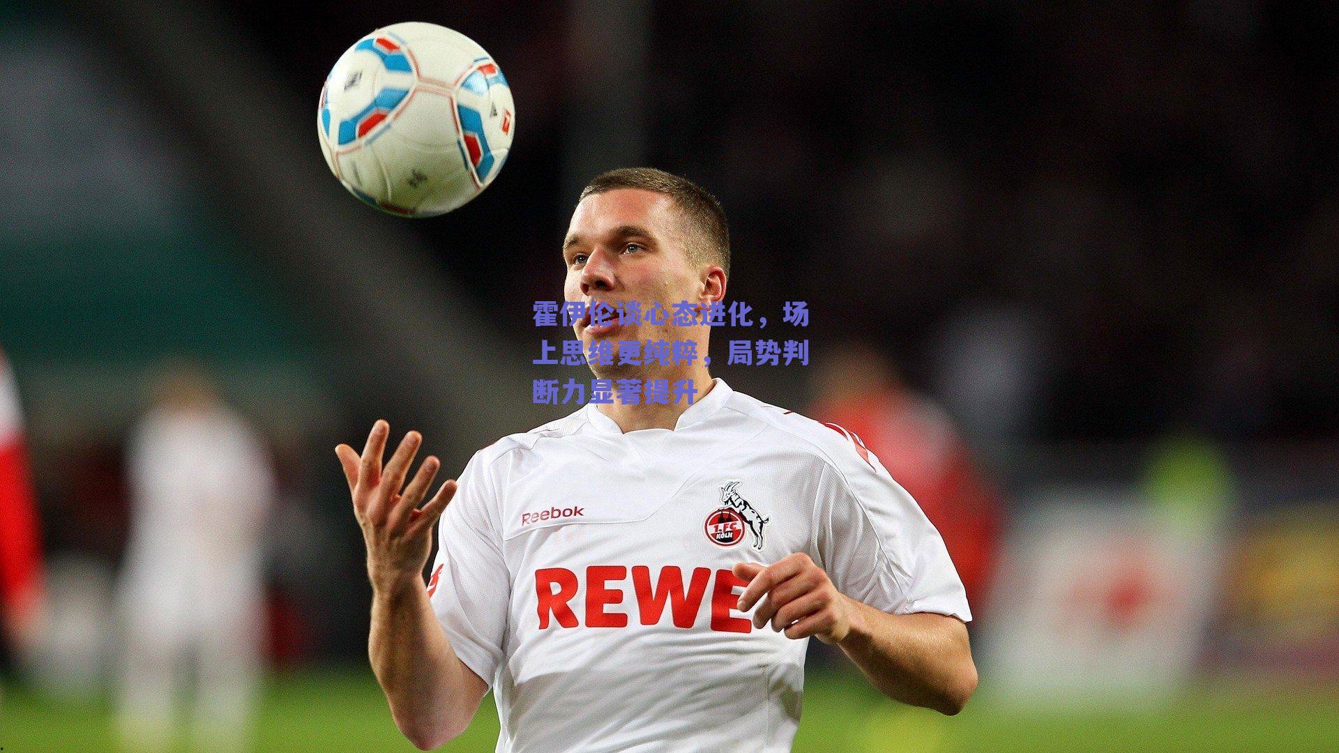 霍伊伦谈心态进化，场上思维更纯粹，局势判断力显著提升